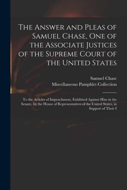The Answer and Pleas of Samuel Chase, One of the Associate Justices of the Supreme Court of the United States : To the Articles of Impeachment, Exhibited Against Him in the Senate, by the House of Rep, Paperback / softback Book