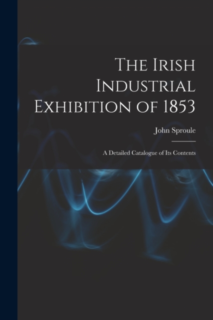 The Irish Industrial Exhibition of 1853 : A Detailed Catalogue of Its Contents, Paperback / softback Book