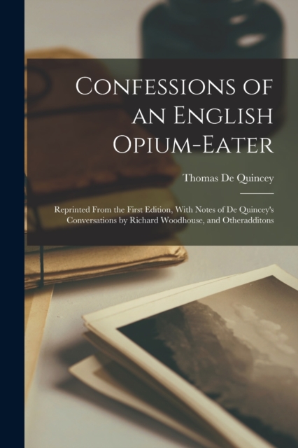 Confessions of an English Opium-Eater : Reprinted From the First Edition, With Notes of De Quincey's Conversations by Richard Woodhouse, and Otheradditons, Paperback / softback Book