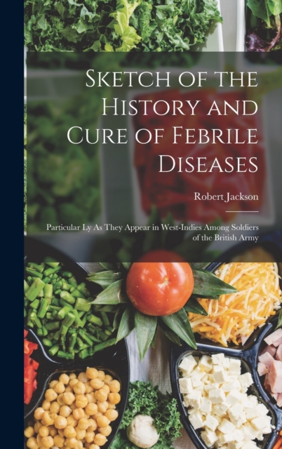Sketch of the History and Cure of Febrile Diseases : Particular Ly As They Appear in West-Indies Among Soldiers of the British Army, Hardback Book