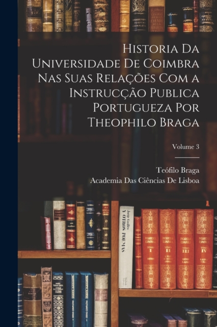 Historia Da Universidade De Coimbra Nas Suas Relacoes Com a Instruccao Publica Portugueza Por Theophilo Braga; Volume 3, Paperback / softback Book