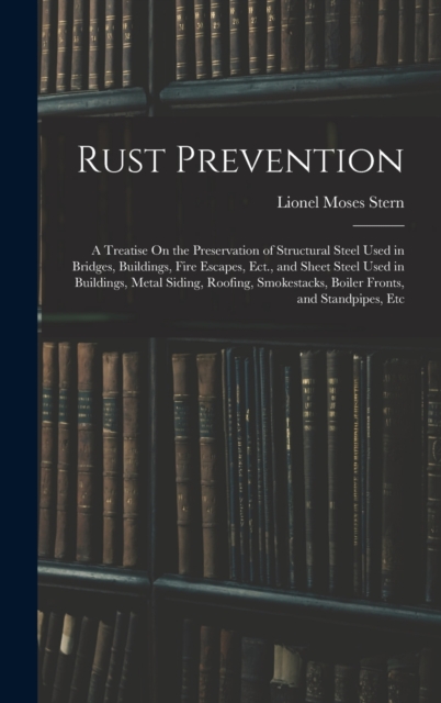 Rust Prevention : A Treatise On the Preservation of Structural Steel Used in Bridges, Buildings, Fire Escapes, Ect., and Sheet Steel Used in Buildings, Metal Siding, Roofing, Smokestacks, Boiler Front, Hardback Book