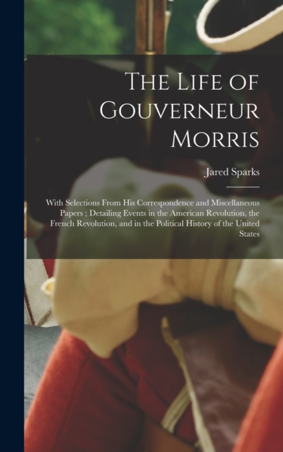 The Life of Gouverneur Morris : With Selections From His Correspondence and Miscellaneous Papers; Detailing Events in the American Revolution, the French Revolution, and in the Political History of th, Hardback Book