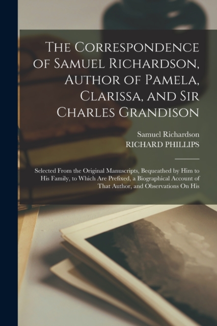 The Correspondence of Samuel Richardson, Author of Pamela, Clarissa, and Sir Charles Grandison : Selected From the Original Manuscripts, Bequeathed by Him to His Family, to Which Are Prefixed, a Biogr, Paperback / softback Book