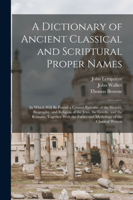 A Dictionary of Ancient Classical and Scriptural Proper Names : In Which Will Be Found a Correct Epitome of the History, Biography, and Religion of the Jews, the Greeks, and the Romans; Together With, Paperback / softback Book