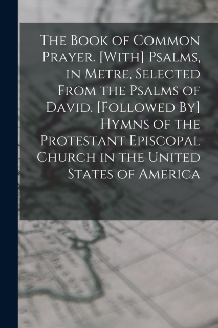 The Book of Common Prayer. [With] Psalms, in Metre, Selected From the Psalms of David. [Followed By] Hymns of the Protestant Episcopal Church in the United States of America, Paperback / softback Book