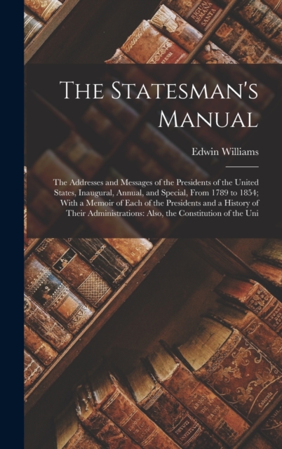 The Statesman's Manual : The Addresses and Messages of the Presidents of the United States, Inaugural, Annual, and Special, From 1789 to 1854; With a Memoir of Each of the Presidents and a History of, Hardback Book
