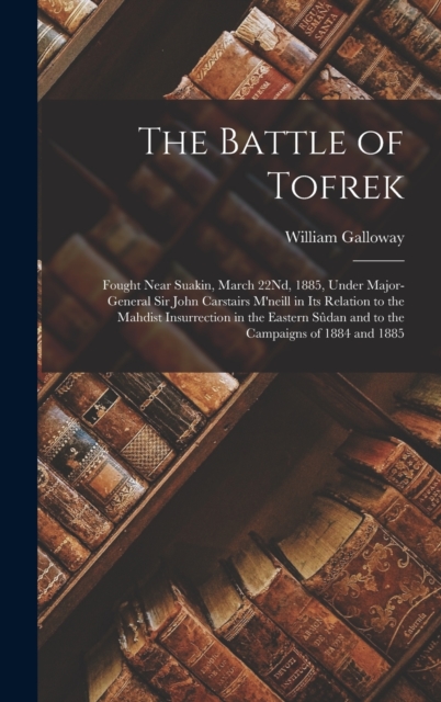 The Battle of Tofrek : Fought Near Suakin, March 22Nd, 1885, Under Major-General Sir John Carstairs M'neill in Its Relation to the Mahdist Insurrection in the Eastern Sudan and to the Campaigns of 188, Hardback Book