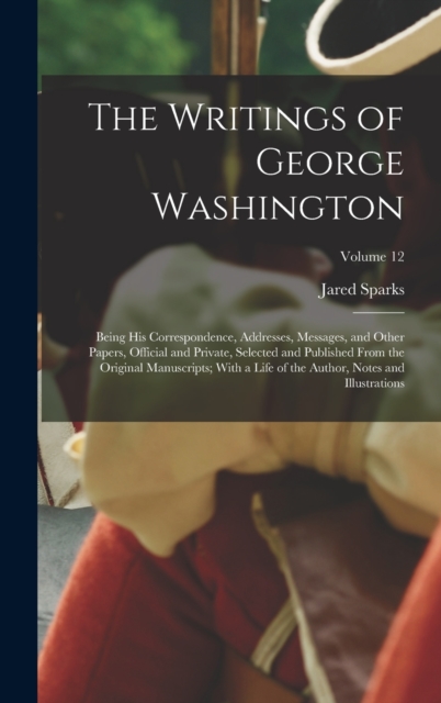 The Writings of George Washington : Being His Correspondence, Addresses, Messages, and Other Papers, Official and Private, Selected and Published From the Original Manuscripts; With a Life of the Auth, Hardback Book