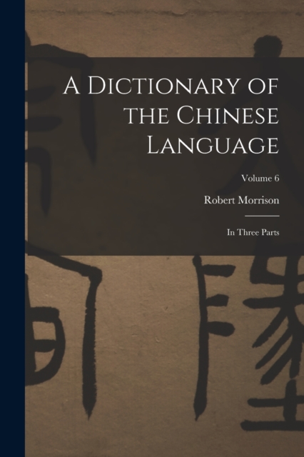 A Dictionary of the Chinese Language : In Three Parts; Volume 6, Paperback / softback Book