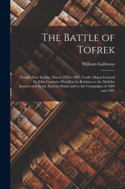The Battle of Tofrek : Fought Near Suakin, March 22Nd, 1885, Under Major-General Sir John Carstairs M'neill in Its Relation to the Mahdist Insurrection in the Eastern Sudan and to the Campaigns of 188, Paperback / softback Book
