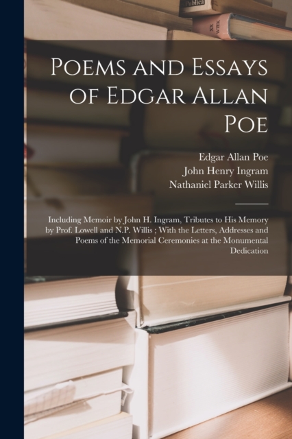 Poems and Essays of Edgar Allan Poe : Including Memoir by John H. Ingram, Tributes to His Memory by Prof. Lowell and N.P. Willis; With the Letters, Addresses and Poems of the Memorial Ceremonies at th, Paperback / softback Book