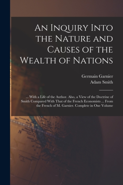 An Inquiry Into the Nature and Causes of the Wealth of Nations : ... With a Life of the Author. Also, a View of the Doctrine of Smith Compared With That of the French Economists ... From the French of, Paperback / softback Book