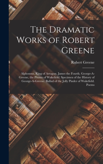 The Dramatic Works of Robert Greene : Alphonsus, King of Arragon. James the Fourth. George-A-Greene, the Pinner of Wakefield. Specimen of the History of George-A-Greene. Ballad of the Jolly Pinder of, Hardback Book