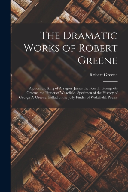 The Dramatic Works of Robert Greene : Alphonsus, King of Arragon. James the Fourth. George-A-Greene, the Pinner of Wakefield. Specimen of the History of George-A-Greene. Ballad of the Jolly Pinder of, Paperback / softback Book