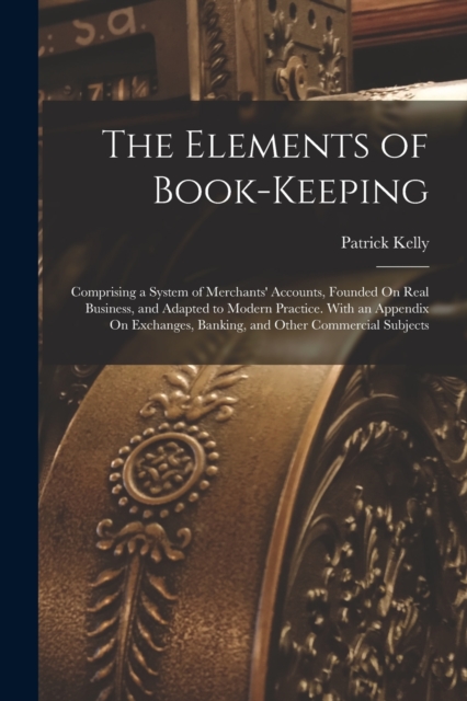 The Elements of Book-Keeping : Comprising a System of Merchants' Accounts, Founded On Real Business, and Adapted to Modern Practice. With an Appendix On Exchanges, Banking, and Other Commercial Subjec, Paperback / softback Book