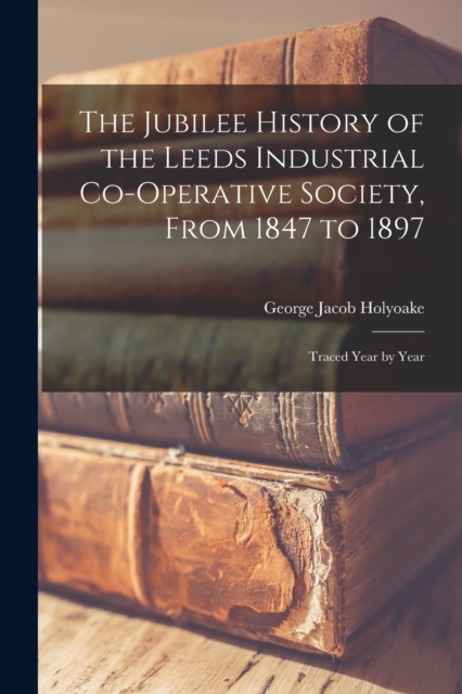 The Jubilee History of the Leeds Industrial Co-Operative Society, From 1847 to 1897 : Traced Year by Year, Paperback / softback Book