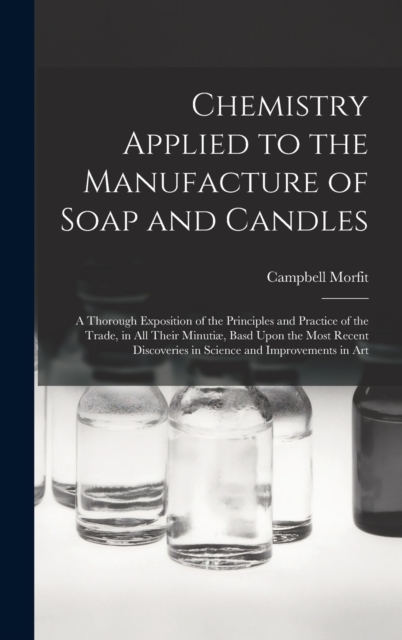 Chemistry Applied to the Manufacture of Soap and Candles : A Thorough Exposition of the Principles and Practice of the Trade, in All Their Minutiæ, Basd Upon the Most Recent Discoveries in Science and, Hardback Book