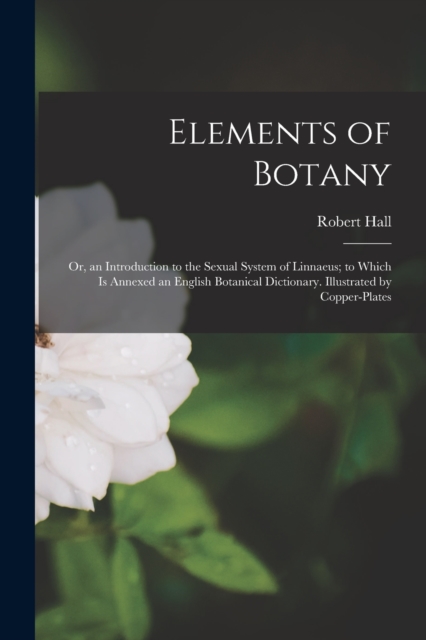 Elements of Botany : Or, an Introduction to the Sexual System of Linnaeus; to Which Is Annexed an English Botanical Dictionary. Illustrated by Copper-Plates, Paperback / softback Book