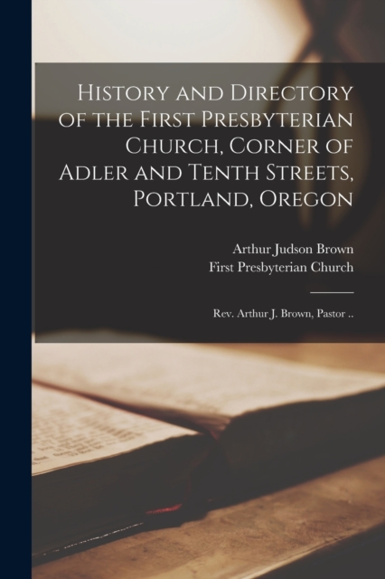 History and Directory of the First Presbyterian Church, Corner of Adler and Tenth Streets, Portland, Oregon : Rev. Arthur J. Brown, Pastor .., Paperback / softback Book