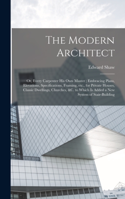 The Modern Architect : Or, Every Carpenter his own Master; Embracing Plans, Elevations, Specifications, Framing, etc., for Private Houses, Classic Dwellings, Churches, &c. to Which is Added a new Syst, Hardback Book