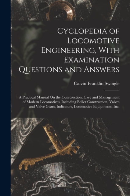 Cyclopedia of Locomotive Engineering, With Examination Questions and Answers : A Practical Manual On the Construction, Care and Management of Modern Locomotives, Including Boiler Construction, Valves, Paperback / softback Book