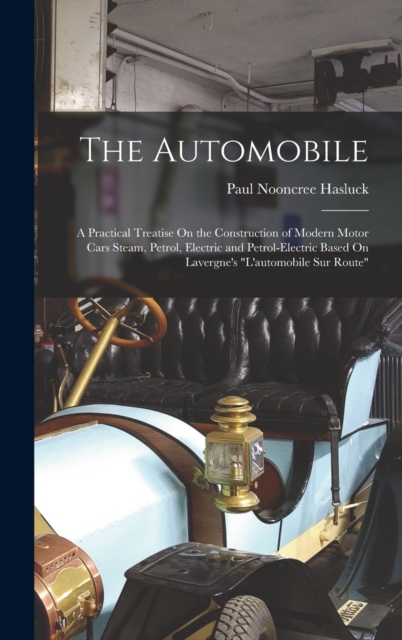 The Automobile : A Practical Treatise On the Construction of Modern Motor Cars Steam, Petrol, Electric and Petrol-Electric Based On Lavergne's "L'automobile Sur Route", Hardback Book