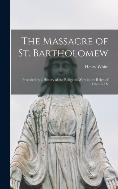 The Massacre of St. Bartholomew : Preceded by a History of the Religious Wars in the Reign of Charles IX, Hardback Book
