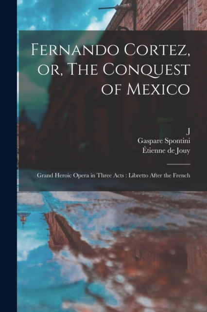 Fernando Cortez, or, The Conquest of Mexico : Grand Heroic Opera in Three Acts: Libretto After the French, Paperback / softback Book