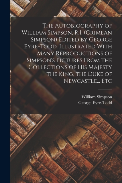 The Autobiography of William Simpson, R.I. (Crimean Simpson) Edited by George Eyre-Todd. Illustrated With Many Reproductions of Simpson's Pictures From the Collections of His Majesty the King, the Duk, Paperback / softback Book