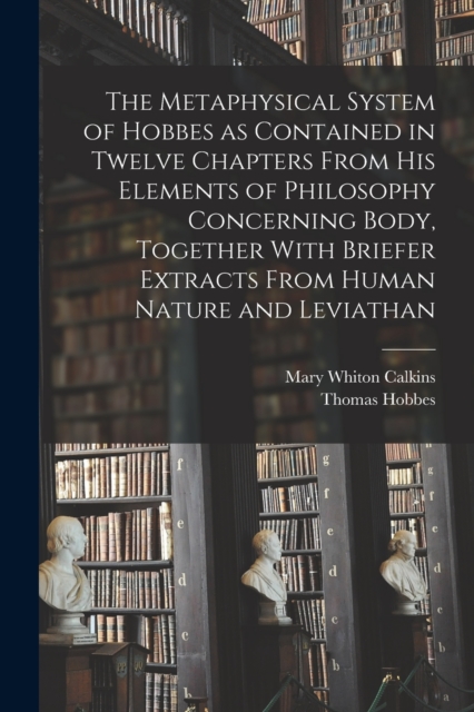 The Metaphysical System of Hobbes as Contained in Twelve Chapters From his Elements of Philosophy Concerning Body, Together With Briefer Extracts From Human Nature and Leviathan, Paperback / softback Book
