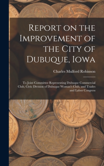Report on the Improvement of the City of Dubuque, Iowa : To Joint Committee Representing Dubuque Commercial Club, Civic Division of Dubuque Woman's Club, and Trades and Labor Congress, Hardback Book