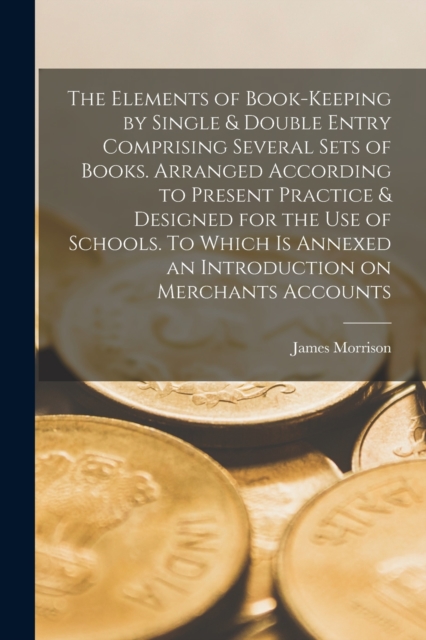 The Elements of Book-keeping by Single & Double Entry Comprising Several Sets of Books. Arranged According to Present Practice & Designed for the use of Schools. To Which is Annexed an Introduction on, Paperback / softback Book