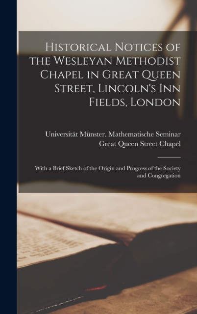 Historical Notices of the Wesleyan Methodist Chapel in Great Queen Street, Lincoln's Inn Fields, London : With a Brief Sketch of the Origin and Progress of the Society and Congregation, Hardback Book