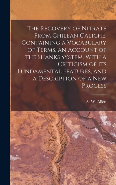 The Recovery of Nitrate From Chilean Caliche, Containing a Vocabulary of Terms, an Account of the Shanks System, With a Criticism of its Fundamental Features, and a Description of a new Process, Hardback Book