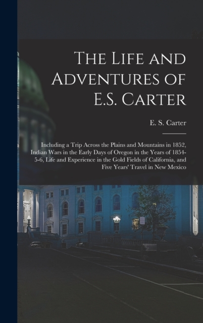 The Life and Adventures of E.S. Carter : Including a Trip Across the Plains and Mountains in 1852, Indian Wars in the Early Days of Oregon in the Years of 1854-5-6, Life and Experience in the Gold Fie, Hardback Book
