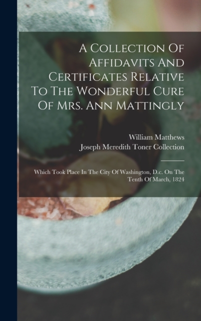 A Collection Of Affidavits And Certificates Relative To The Wonderful Cure Of Mrs. Ann Mattingly : Which Took Place In The City Of Washington, D.c. On The Tenth Of March, 1824, Hardback Book