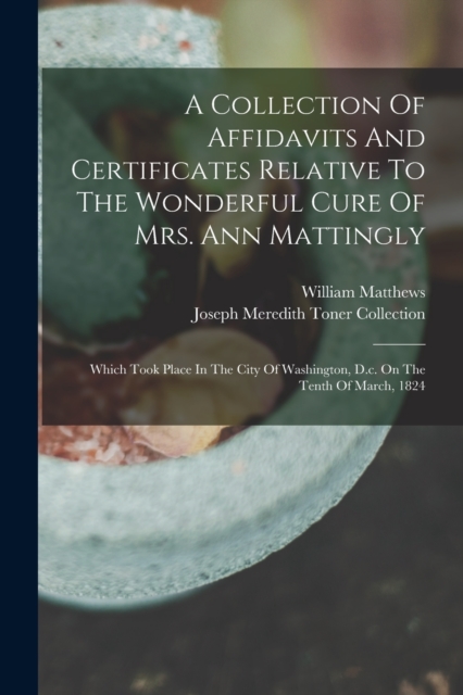 A Collection Of Affidavits And Certificates Relative To The Wonderful Cure Of Mrs. Ann Mattingly : Which Took Place In The City Of Washington, D.c. On The Tenth Of March, 1824, Paperback / softback Book