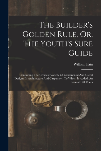 The Builder's Golden Rule, Or, The Youth's Sure Guide : Containing The Greatest Variety Of Ornamental And Useful Designs In Architecture And Carpentry: To Which Is Added, An Estimate Of Prices, Paperback / softback Book