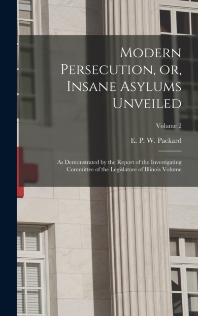 Modern Persecution, or, Insane Asylums Unveiled : As Demonstrated by the Report of the Investigating Committee of the Legislature of Illinois Volume; Volume 2, Hardback Book