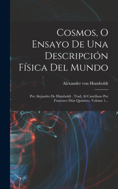 Cosmos, O Ensayo De Una Descripcion Fisica Del Mundo : Por Alejandro De Humboldt . Trad. Al Castellano Por Francisco Diaz Quintero, Volume 1..., Hardback Book
