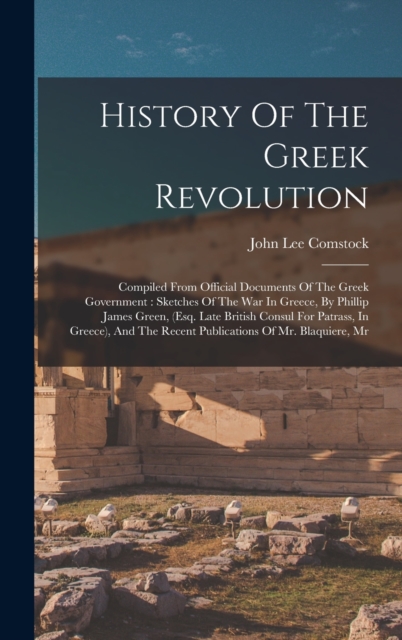 History Of The Greek Revolution : Compiled From Official Documents Of The Greek Government: Sketches Of The War In Greece, By Phillip James Green, (esq. Late British Consul For Patrass, In Greece), An, Hardback Book