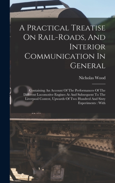 A Practical Treatise On Rail-roads, And Interior Communication In General : Containing An Account Of The Performances Of The Different Locomotive Engines At And Subsequent To The Liverpool Contest, Up, Hardback Book