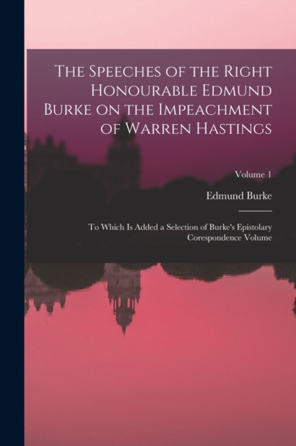 The Speeches of the Right Honourable Edmund Burke on the Impeachment of Warren Hastings : To Which is Added a Selection of Burke's Epistolary Corespondence Volume; Volume 1, Paperback / softback Book