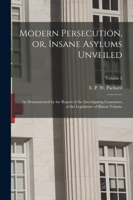 Modern Persecution, or, Insane Asylums Unveiled : As Demonstrated by the Report of the Investigating Committee of the Legislature of Illinois Volume; Volume 2, Paperback / softback Book