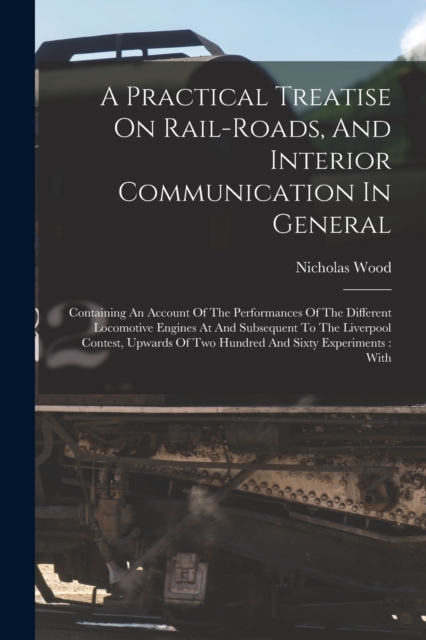 A Practical Treatise On Rail-roads, And Interior Communication In General : Containing An Account Of The Performances Of The Different Locomotive Engines At And Subsequent To The Liverpool Contest, Up, Paperback / softback Book