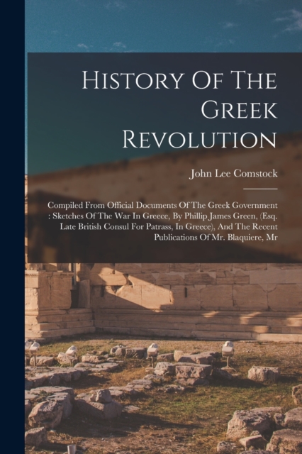 History Of The Greek Revolution : Compiled From Official Documents Of The Greek Government: Sketches Of The War In Greece, By Phillip James Green, (esq. Late British Consul For Patrass, In Greece), An, Paperback / softback Book