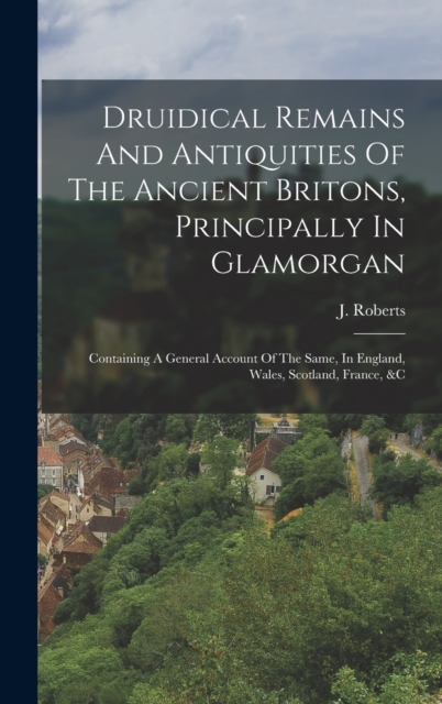 Druidical Remains And Antiquities Of The Ancient Britons, Principally In Glamorgan : Containing A General Account Of The Same, In England, Wales, Scotland, France, &c, Hardback Book