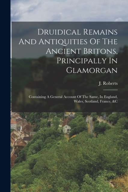 Druidical Remains And Antiquities Of The Ancient Britons, Principally In Glamorgan : Containing A General Account Of The Same, In England, Wales, Scotland, France, &c, Paperback / softback Book