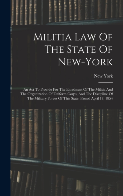 Militia Law Of The State Of New-york : An Act To Provide For The Enrolment Of The Militia And The Organization Of Uniform Corps, And The Discipline Of The Military Forces Of This State. Passed April 1, Hardback Book